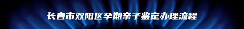 长春市双阳区孕期亲子鉴定办理流程