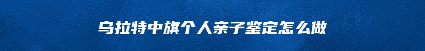 乌拉特中旗个人亲子鉴定怎么做