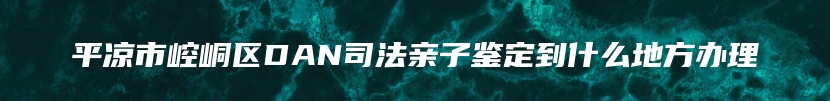 平凉市崆峒区DAN司法亲子鉴定到什么地方办理