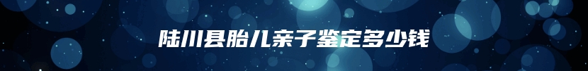 陆川县胎儿亲子鉴定多少钱
