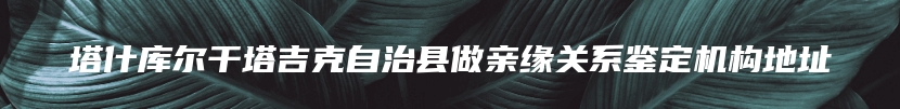 塔什库尔干塔吉克自治县做亲缘关系鉴定机构地址