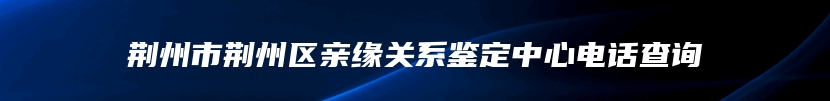 荆州市荆州区亲缘关系鉴定中心电话查询