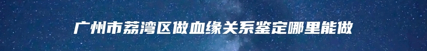 广州市荔湾区做血缘关系鉴定哪里能做