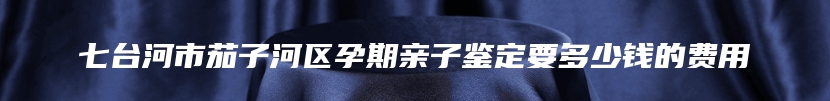 七台河市茄子河区孕期亲子鉴定要多少钱的费用