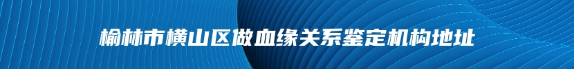 榆林市横山区做血缘关系鉴定机构地址