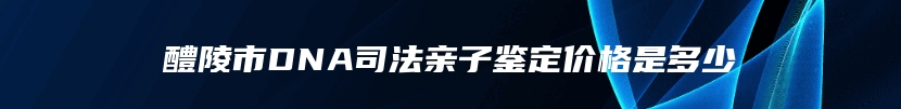 醴陵市DNA司法亲子鉴定价格是多少