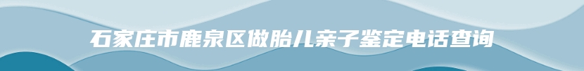 石家庄市鹿泉区做胎儿亲子鉴定电话查询