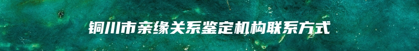 铜川市亲缘关系鉴定机构联系方式