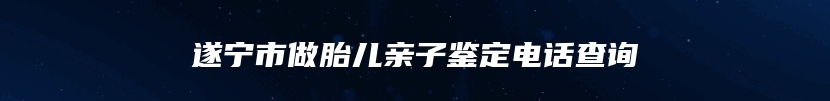 遂宁市做胎儿亲子鉴定电话查询