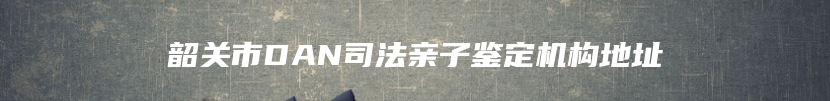 韶关市DAN司法亲子鉴定机构地址