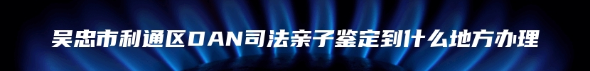 吴忠市利通区DAN司法亲子鉴定到什么地方办理