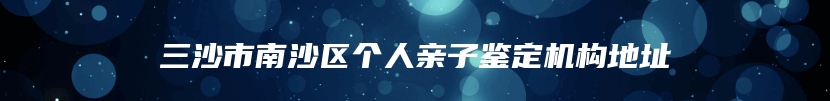 三沙市南沙区个人亲子鉴定机构地址