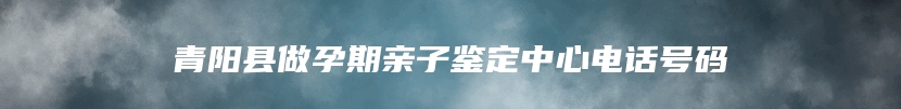 青阳县做孕期亲子鉴定中心电话号码