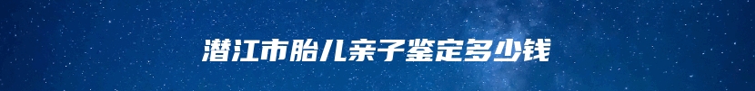 潜江市胎儿亲子鉴定多少钱