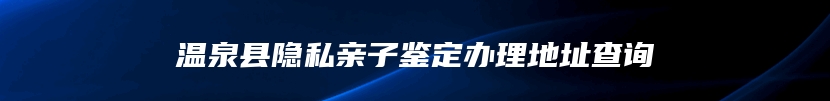 温泉县隐私亲子鉴定办理地址查询