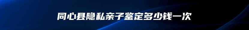 同心县隐私亲子鉴定多少钱一次