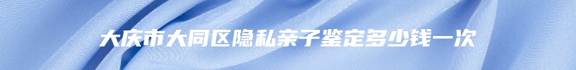 大庆市大同区隐私亲子鉴定多少钱一次