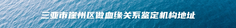 三亚市崖州区做血缘关系鉴定机构地址