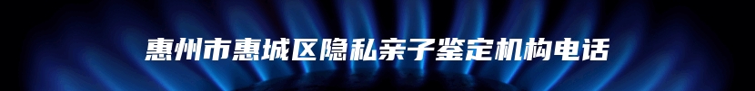 惠州市惠城区隐私亲子鉴定机构电话