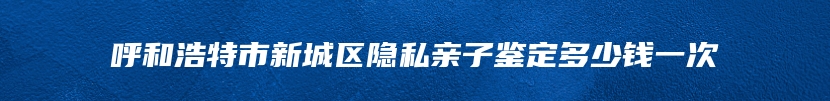 呼和浩特市新城区隐私亲子鉴定多少钱一次