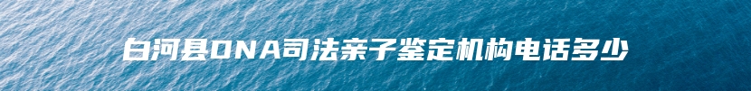 白河县DNA司法亲子鉴定机构电话多少
