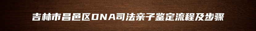 吉林市昌邑区DNA司法亲子鉴定流程及步骤