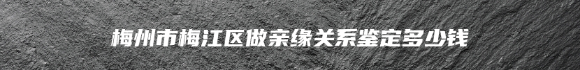 梅州市梅江区做亲缘关系鉴定多少钱