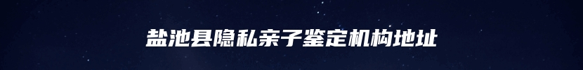 盐池县隐私亲子鉴定机构地址
