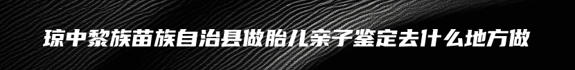 琼中黎族苗族自治县做胎儿亲子鉴定去什么地方做