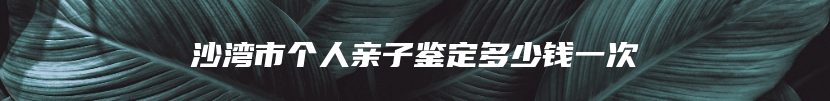 沙湾市个人亲子鉴定多少钱一次