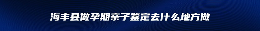 海丰县做孕期亲子鉴定去什么地方做