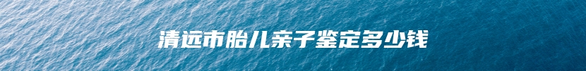 清远市胎儿亲子鉴定多少钱