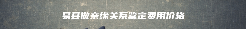 易县做亲缘关系鉴定费用价格