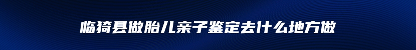 临猗县做胎儿亲子鉴定去什么地方做