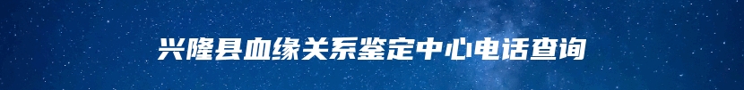 兴隆县血缘关系鉴定中心电话查询