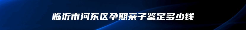 临沂市河东区孕期亲子鉴定多少钱