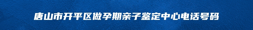 唐山市开平区做孕期亲子鉴定中心电话号码