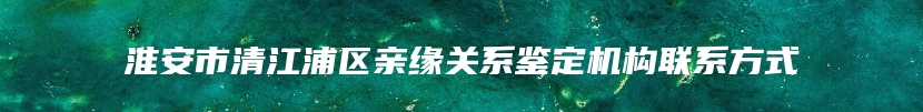 淮安市清江浦区亲缘关系鉴定机构联系方式