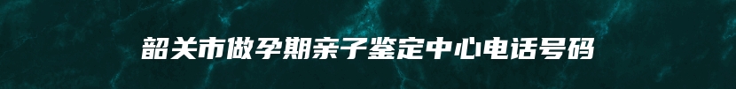 韶关市做孕期亲子鉴定中心电话号码