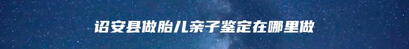 诏安县做胎儿亲子鉴定在哪里做