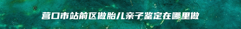 营口市站前区做胎儿亲子鉴定在哪里做