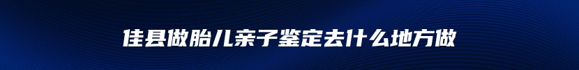 佳县做胎儿亲子鉴定去什么地方做