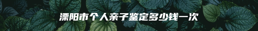 溧阳市个人亲子鉴定多少钱一次
