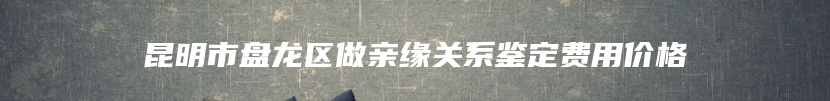 昆明市盘龙区做亲缘关系鉴定费用价格