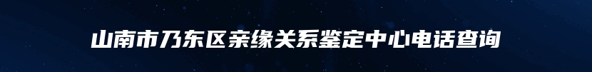 山南市乃东区亲缘关系鉴定中心电话查询