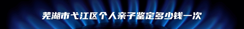 芜湖市弋江区个人亲子鉴定多少钱一次