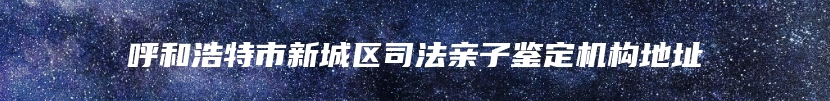 呼和浩特市新城区司法亲子鉴定机构地址