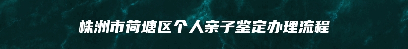 株洲市荷塘区个人亲子鉴定办理流程