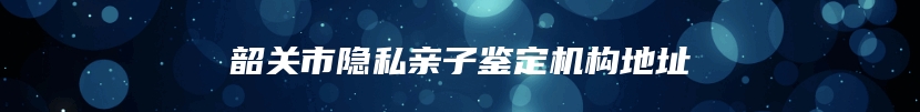 韶关市隐私亲子鉴定机构地址