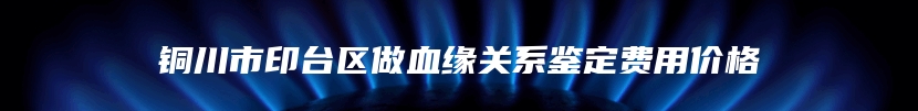 铜川市印台区做血缘关系鉴定费用价格